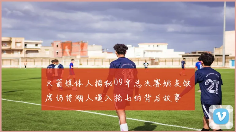 火箭媒体人揭秘09年总决赛姚麦缺席仍将湖人逼入抢七的背后故事
