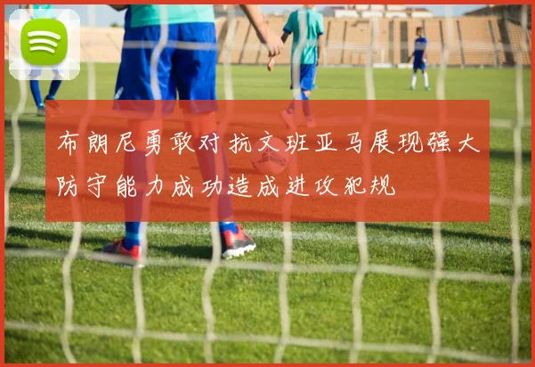 布朗尼勇敢对抗文班亚马展现强大防守能力成功造成进攻犯规