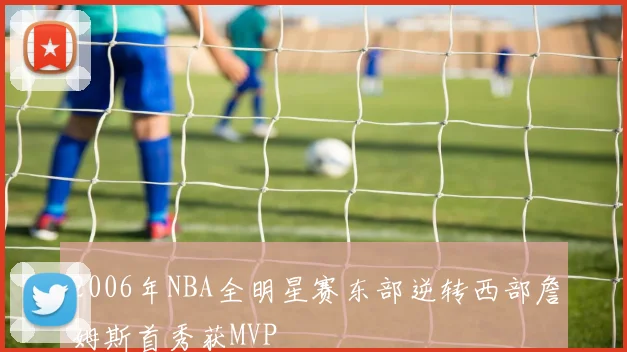 2006年NBA全明星赛东部逆转西部詹姆斯首秀获MVP