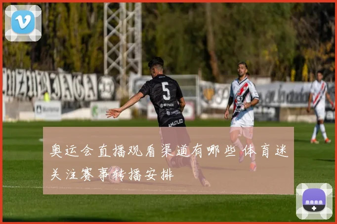 奥运会直播观看渠道有哪些 体育迷关注赛事转播安排