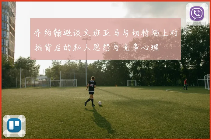乔约翰逊谈文班亚马与切特场上对抗背后的私人恩怨与竞争心理