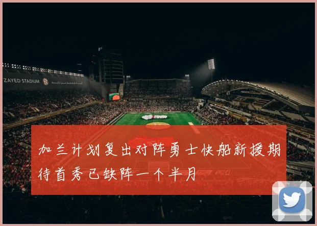 加兰计划复出对阵勇士快船新援期待首秀已缺阵一个半月