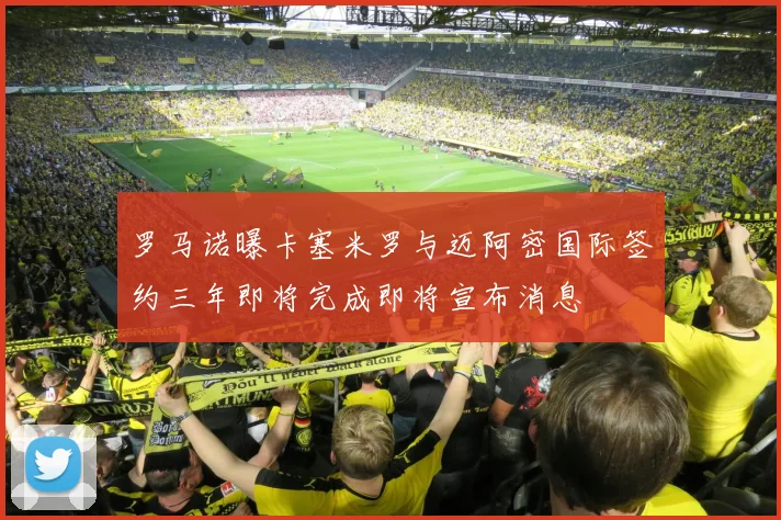 罗马诺曝卡塞米罗与迈阿密国际签约三年即将完成即将宣布消息