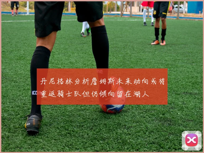 丹尼格林分析詹姆斯未来动向或将重返骑士队但仍倾向留在湖人