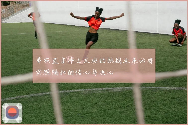 香农直言冲击文班的挑战未来必将实现隔扣的信心与决心