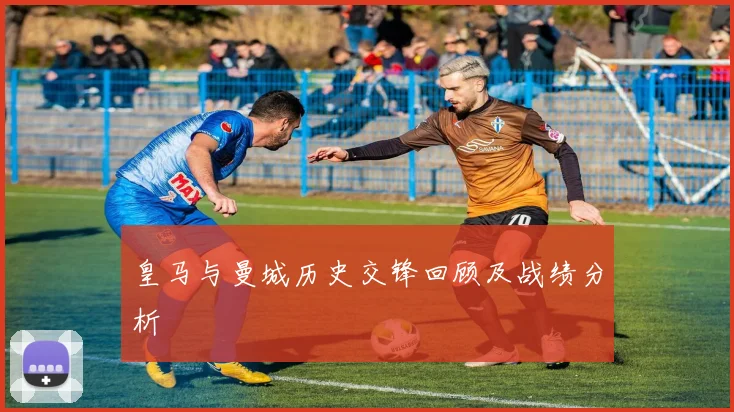 皇马与曼城历史交锋回顾及战绩分析